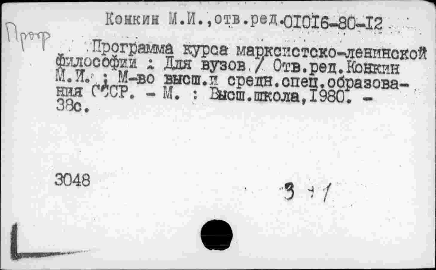 ﻿Конкин М.И.,отв.ред<цо^б-80-12
кУРса марксистско-ленинской философии х Для вузов / Отв.ред. Конкин К’пАгр 0 чЫСШ< средн.спец.образова- . ния С,СР, - М. : Высш.школа,1980. -о*х> •
3048